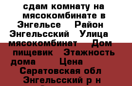 сдам комнату на мясокомбинате в Энгельсе  › Район ­ Энгельсский › Улица ­  мясокомбинат  › Дом ­ пищевик › Этажность дома ­ 3 › Цена ­ 3 500 - Саратовская обл., Энгельсский р-н, Энгельс г. Недвижимость » Квартиры аренда   . Саратовская обл.